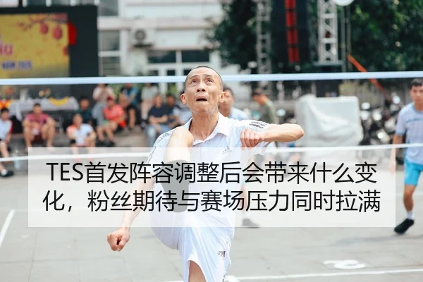TES首发阵容调整后会带来什么变化，粉丝期待与赛场压力同时拉满