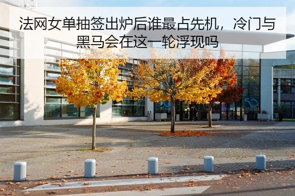 法网女单抽签出炉后谁最占先机，冷门与黑马会在这一轮浮现吗